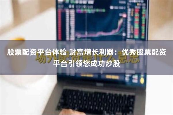 股票配资平台体验 财富增长利器：优秀股票配资平台引领您成功炒股
