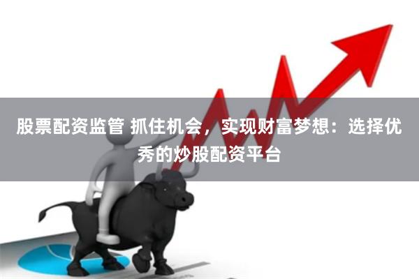 股票配资监管 抓住机会，实现财富梦想：选择优秀的炒股配资平台