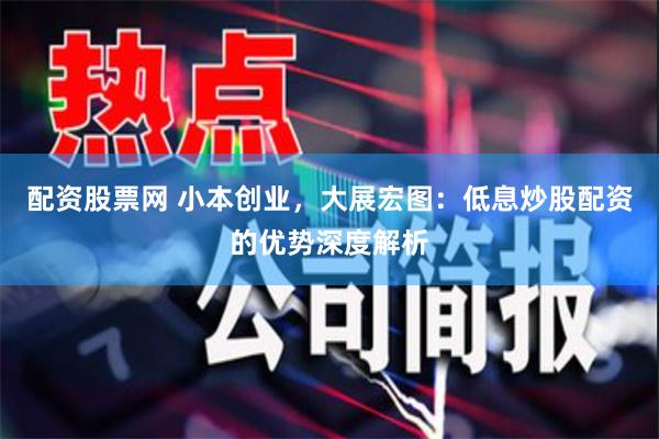 配资股票网 小本创业，大展宏图：低息炒股配资的优势深度解析
