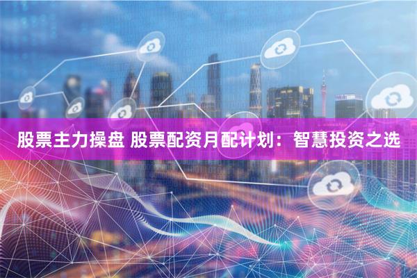 股票主力操盘 股票配资月配计划：智慧投资之选