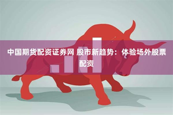 中国期货配资证券网 股市新趋势：体验场外股票配资