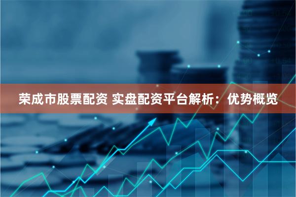 荣成市股票配资 实盘配资平台解析：优势概览