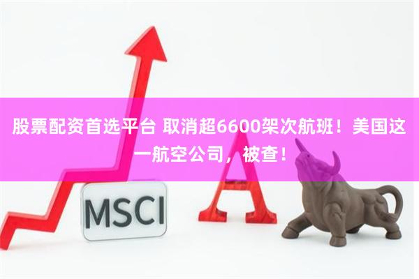 股票配资首选平台 取消超6600架次航班！美国这一航空公司，被查！
