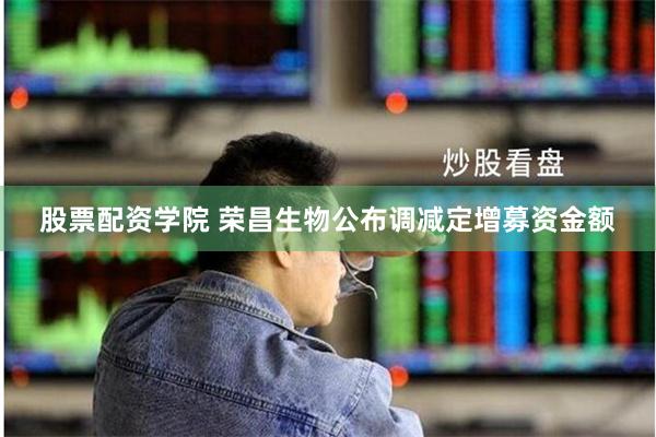 股票配资学院 荣昌生物公布调减定增募资金额