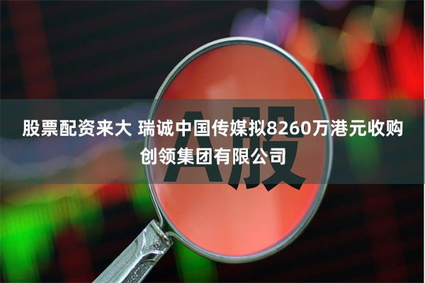 股票配资来大 瑞诚中国传媒拟8260万港元收购创领集团有限公司