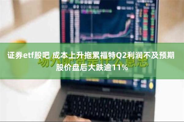 证券etf股吧 成本上升拖累福特Q2利润不及预期 股价盘后大跌逾11%