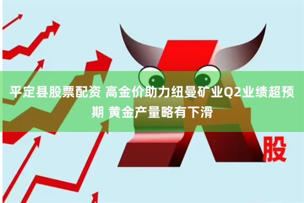 平定县股票配资 高金价助力纽曼矿业Q2业绩超预期 黄金产量略有下滑