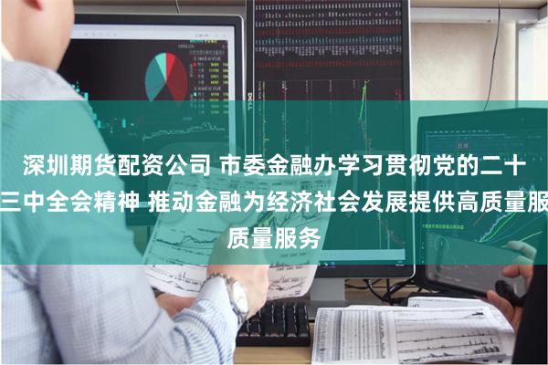 深圳期货配资公司 市委金融办学习贯彻党的二十届三中全会精神 推动金融为经济社会发展提供高质量服务