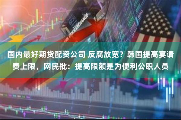 国内最好期货配资公司 反腐放宽？韩国提高宴请费上限，网民批：提高限额是为便利公职人员