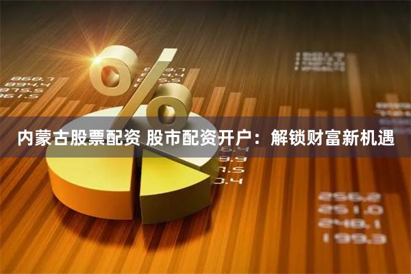 内蒙古股票配资 股市配资开户：解锁财富新机遇