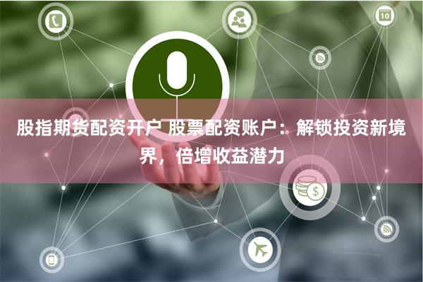 股指期货配资开户 股票配资账户：解锁投资新境界，倍增收益潜力