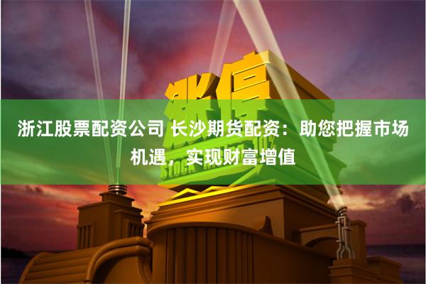浙江股票配资公司 长沙期货配资：助您把握市场机遇，实现财富增值