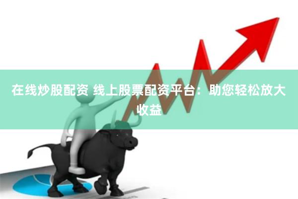在线炒股配资 线上股票配资平台：助您轻松放大收益