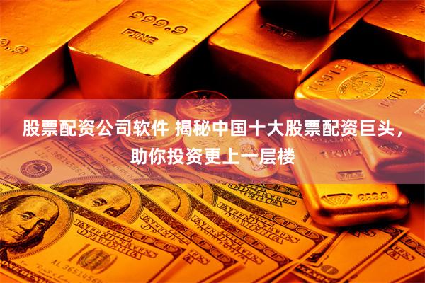 股票配资公司软件 揭秘中国十大股票配资巨头，助你投资更上一层楼