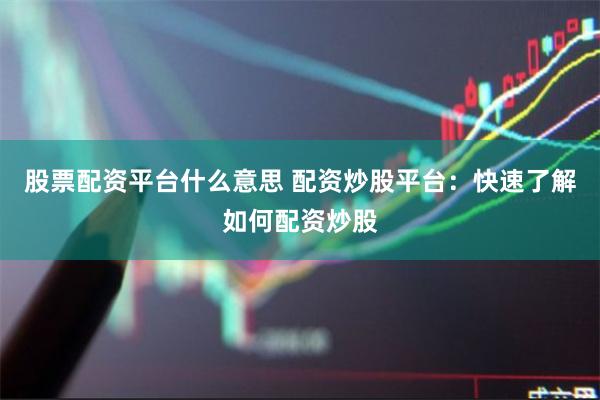 股票配资平台什么意思 配资炒股平台：快速了解如何配资炒股