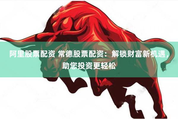 阿里股票配资 常德股票配资：解锁财富新机遇，助您投资更轻松
