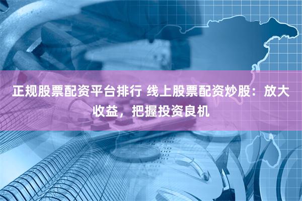 正规股票配资平台排行 线上股票配资炒股：放大收益，把握投资良机