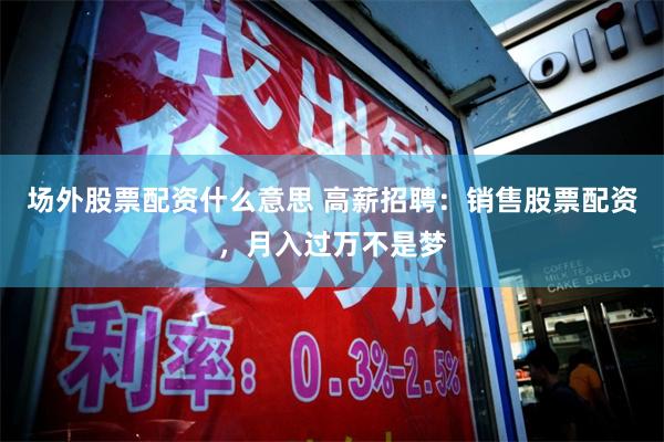 场外股票配资什么意思 高薪招聘：销售股票配资，月入过万不是梦
