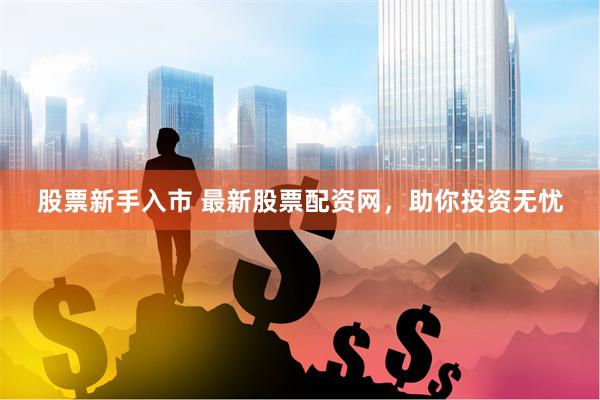 股票新手入市 最新股票配资网，助你投资无忧