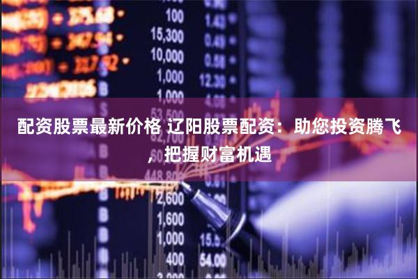 配资股票最新价格 辽阳股票配资：助您投资腾飞，把握财富机遇