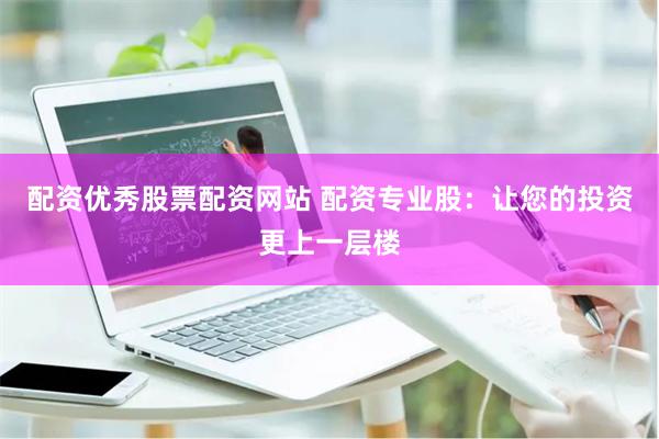 配资优秀股票配资网站 配资专业股：让您的投资更上一层楼