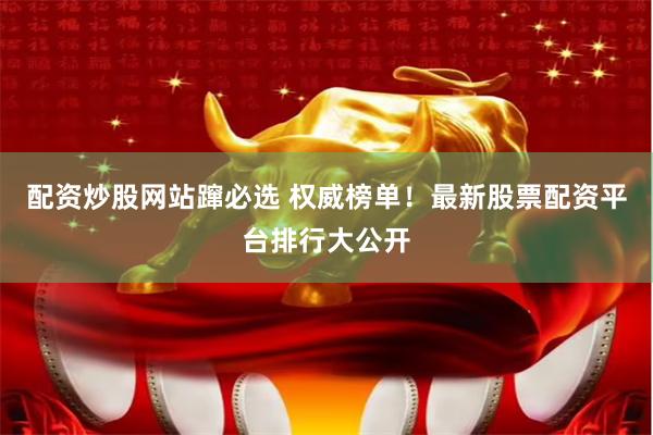 配资炒股网站蹿必选 权威榜单！最新股票配资平台排行大公开