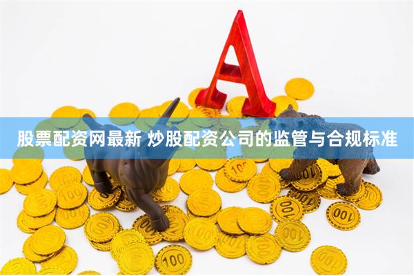股票配资网最新 炒股配资公司的监管与合规标准