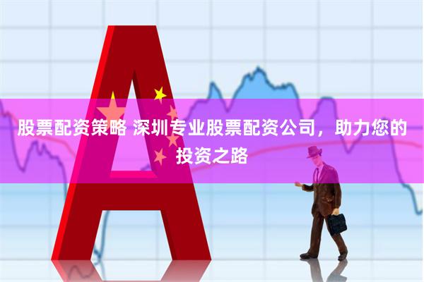 股票配资策略 深圳专业股票配资公司，助力您的投资之路