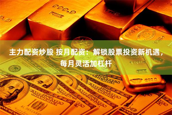 主力配资炒股 按月配资：解锁股票投资新机遇，每月灵活加杠杆
