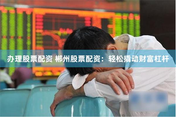 办理股票配资 郴州股票配资：轻松撬动财富杠杆