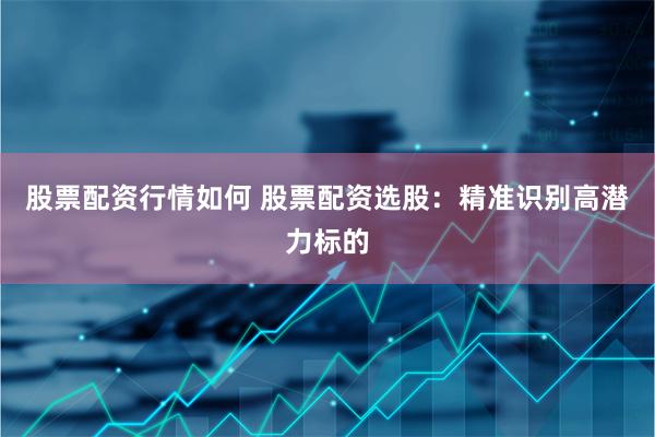 股票配资行情如何 股票配资选股：精准识别高潜力标的