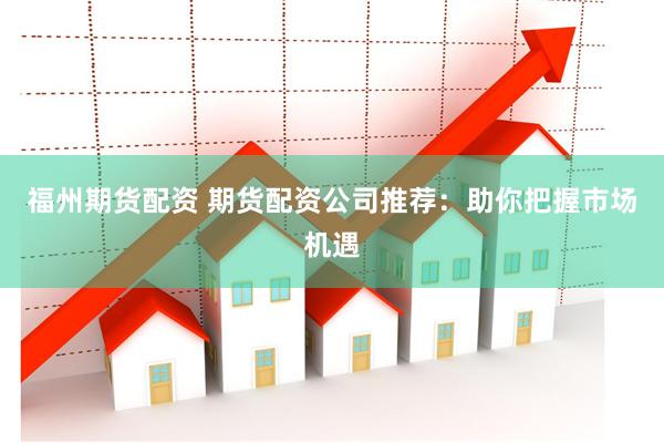 福州期货配资 期货配资公司推荐：助你把握市场机遇
