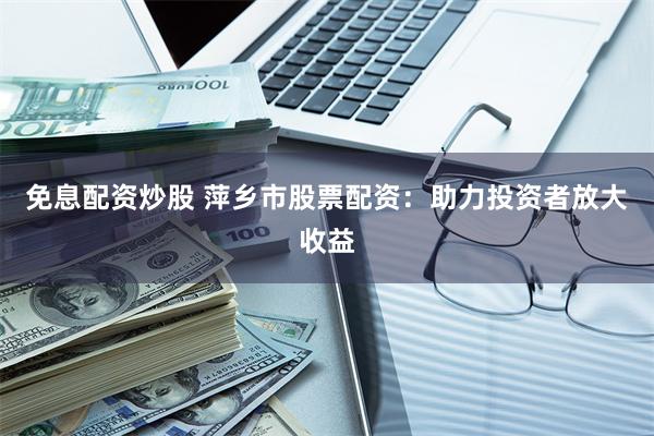 免息配资炒股 萍乡市股票配资：助力投资者放大收益