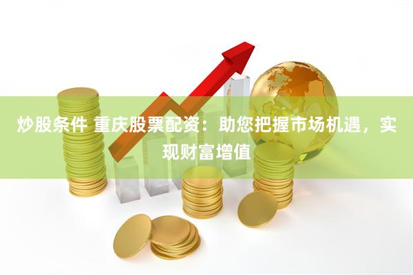 炒股条件 重庆股票配资：助您把握市场机遇，实现财富增值
