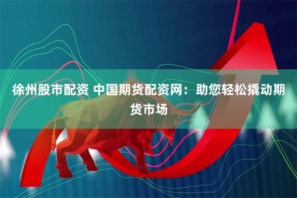 徐州股市配资 中国期货配资网：助您轻松撬动期货市场