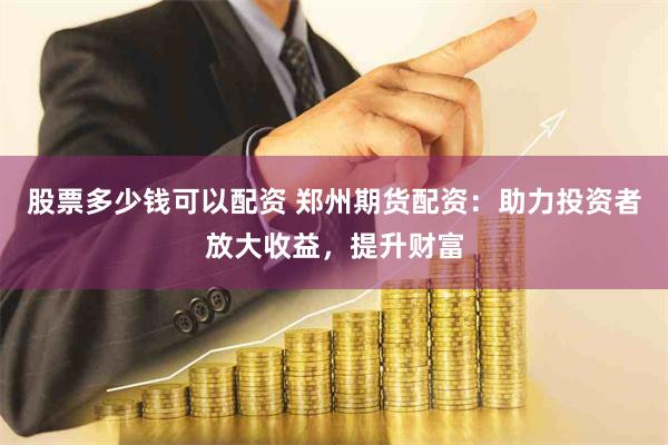 股票多少钱可以配资 郑州期货配资：助力投资者放大收益，提升财富
