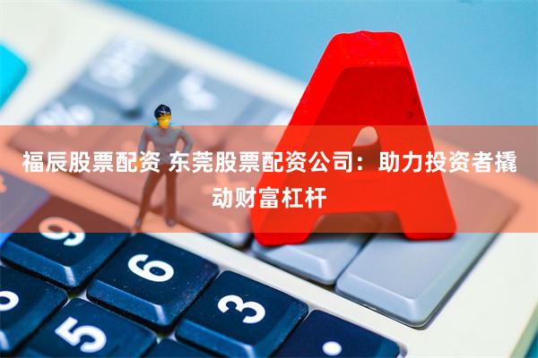 福辰股票配资 东莞股票配资公司：助力投资者撬动财富杠杆