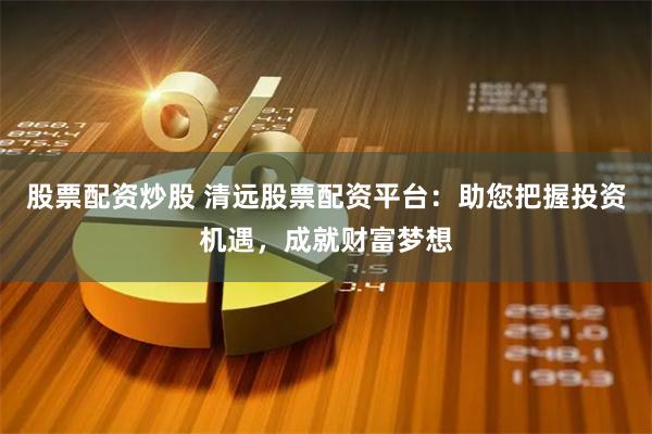 股票配资炒股 清远股票配资平台：助您把握投资机遇，成就财富梦想