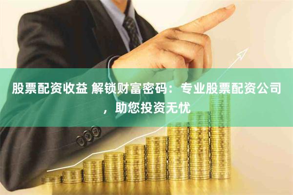 股票配资收益 解锁财富密码：专业股票配资公司，助您投资无忧