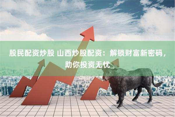 股民配资炒股 山西炒股配资：解锁财富新密码，助你投资无忧
