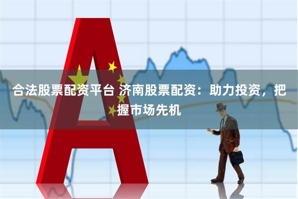 合法股票配资平台 济南股票配资：助力投资，把握市场先机