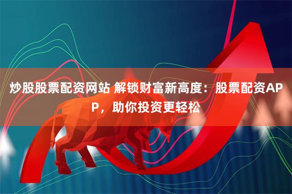 炒股股票配资网站 解锁财富新高度：股票配资APP，助你投资更轻松