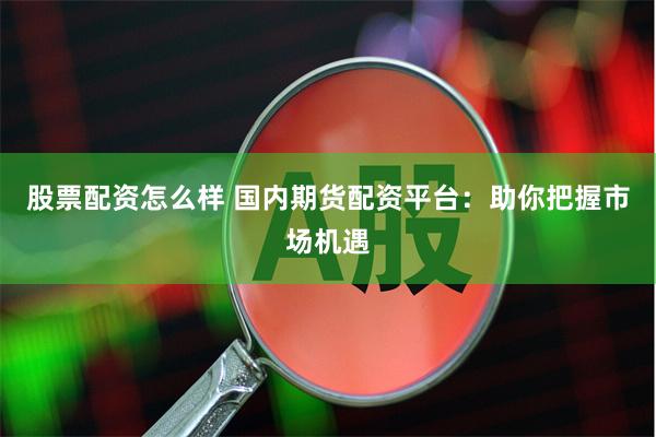 股票配资怎么样 国内期货配资平台：助你把握市场机遇