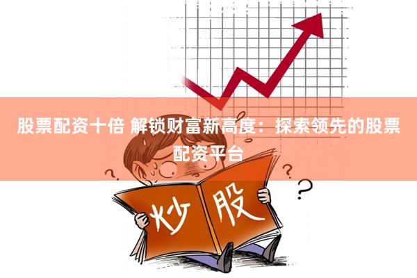 股票配资十倍 解锁财富新高度：探索领先的股票配资平台