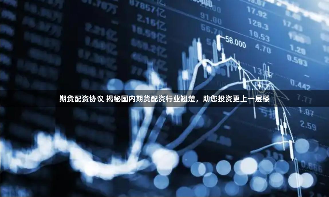 期货配资协议 揭秘国内期货配资行业翘楚，助您投资更上一层楼