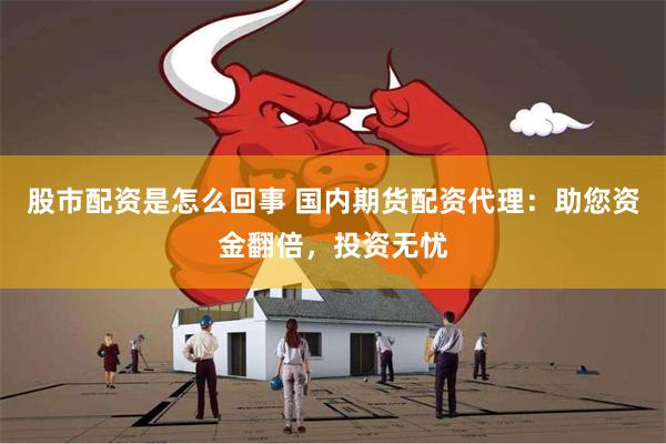股市配资是怎么回事 国内期货配资代理：助您资金翻倍，投资无忧