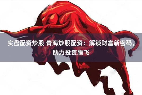 实盘配资炒股 青海炒股配资：解锁财富新密码，助力投资腾飞