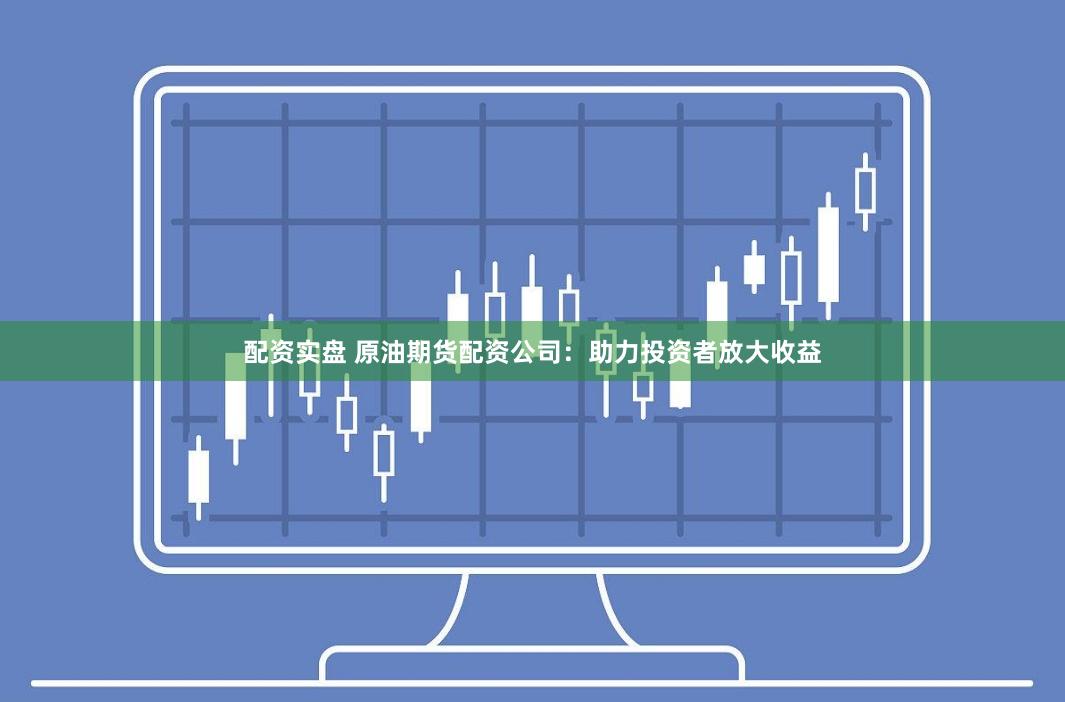 配资实盘 原油期货配资公司：助力投资者放大收益