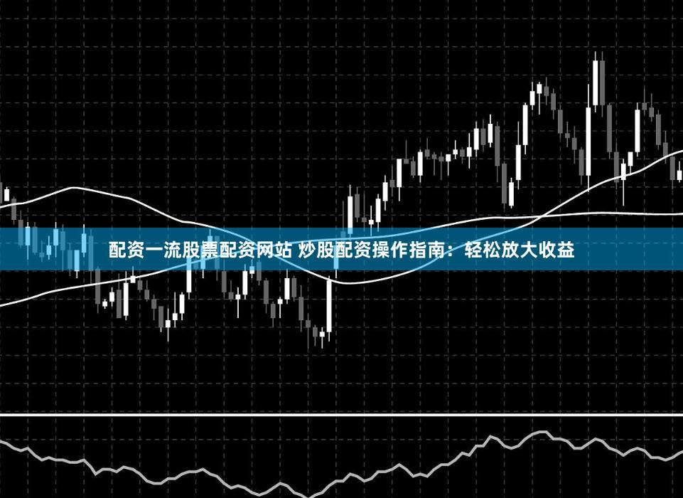 配资一流股票配资网站 炒股配资操作指南：轻松放大收益