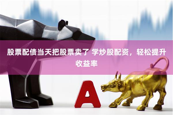 股票配债当天把股票卖了 学炒股配资，轻松提升收益率
